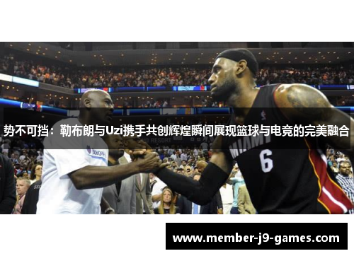 势不可挡:勒布朗与Uzi携手共创辉煌瞬间展现篮球与电竞的完美融合