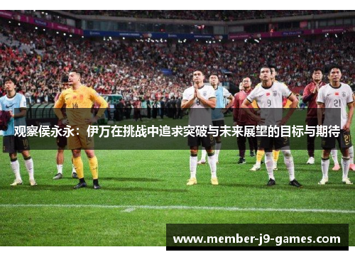 观察侯永永：伊万在挑战中追求突破与未来展望的目标与期待