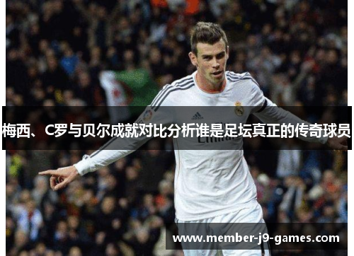 梅西、C罗与贝尔成就对比分析谁是足坛真正的传奇球员