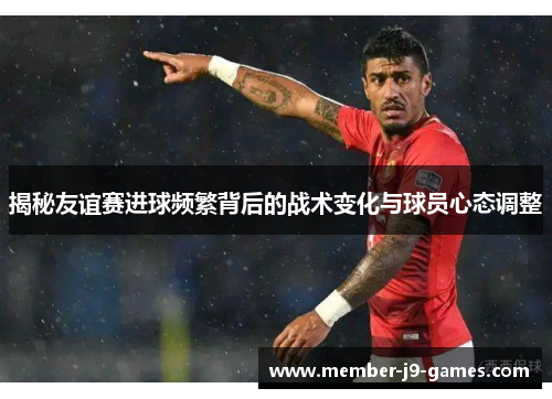 揭秘友谊赛进球频繁背后的战术变化与球员心态调整