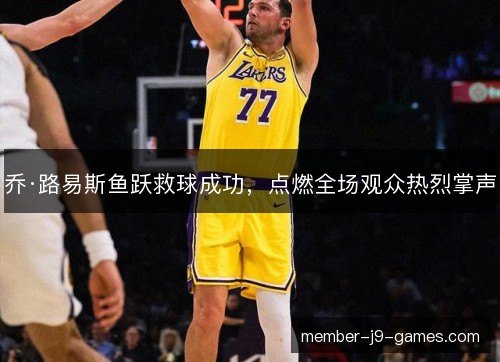 乔·路易斯鱼跃救球成功,点燃全场观众热烈掌声 乔·路易斯鱼跃救球成功,点燃全场观众热烈掌声